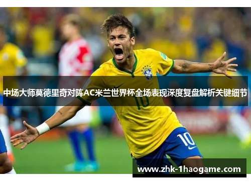 中场大师莫德里奇对阵AC米兰世界杯全场表现深度复盘解析关键细节