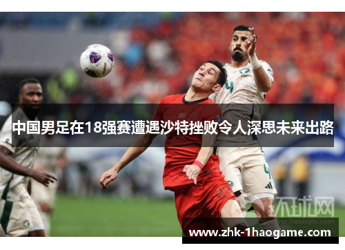 中国男足在18强赛遭遇沙特挫败令人深思未来出路 中国男足在18强赛遭遇沙特挫败令人深思未来出路